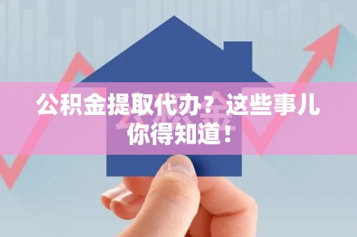 漳平公积金提取代办？这些事儿你得知道！