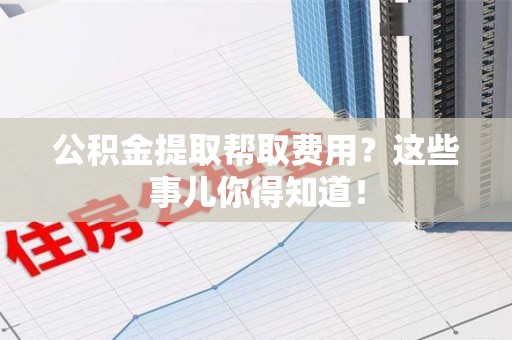 漳平公积金提取帮取费用？这些事儿你得知道！