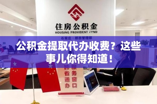 漳平公积金提取代办收费？这些事儿你得知道！