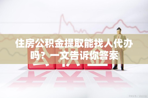 漳平住房公积金提取能找人代办吗？一文告诉你答案