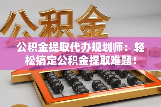 漳平公积金提取代办规划师：轻松搞定公积金提取难题！