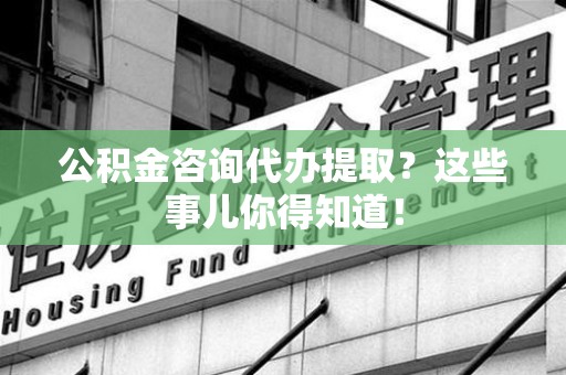 漳平公积金咨询代办提取？这些事儿你得知道！