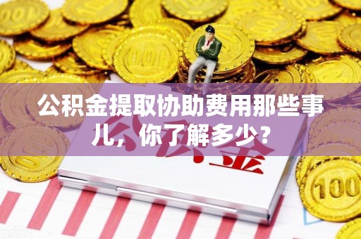 漳平公积金提取协助费用那些事儿，你了解多少？