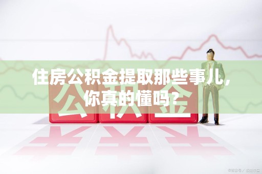 漳平住房公积金提取那些事儿,你真的懂吗? 漳平住房公积金提取那些事儿,你真的懂吗?