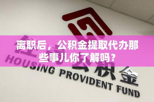 漳平离职后，公积金提取代办那些事儿你了解吗？