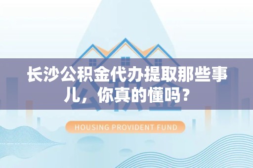 漳平长沙公积金代办提取那些事儿，你真的懂吗？