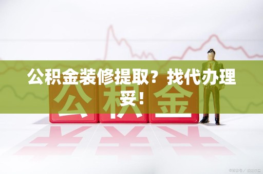 漳平公积金装修提取？找代办理妥！