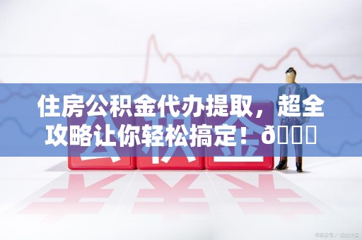 漳平住房公积金代办提取，超全攻略让你轻松搞定！😎