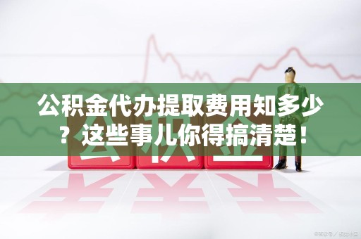 漳平公积金代办提取费用知多少?这些事儿你得搞清楚! 漳平公积金代办提取费用知多少?这些事儿你得搞清楚!