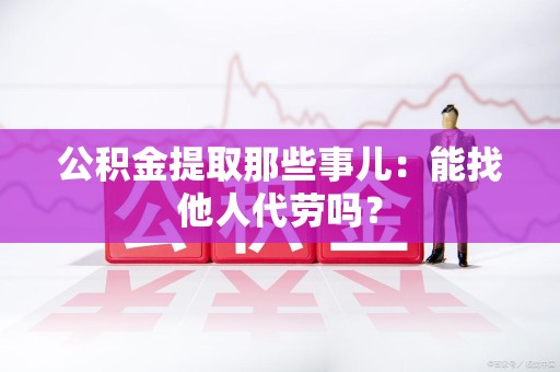 漳平公积金提取那些事儿：能找他人代劳吗？